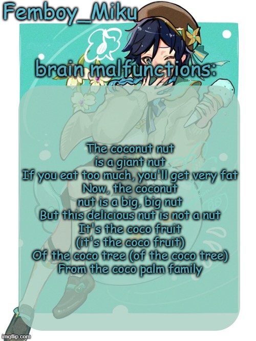 mikus venti template | The coconut nut is a giant nut
If you eat too much, you'll get very fat
Now, the coconut nut is a big, big nut
But this delicious nut is not a nut
It's the coco fruit (it's the coco fruit)
Of the coco tree (of the coco tree)
From the coco palm family | image tagged in mikus venti template | made w/ Imgflip meme maker