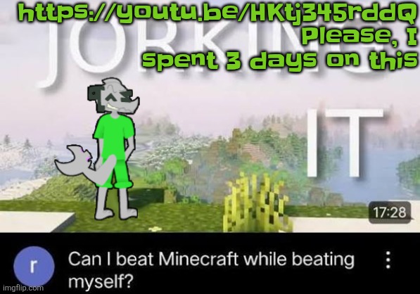 https://youtu.be/HKtj345rddQ | https://youtu.be/HKtj345rddQ
Please, I spent 3 days on this | image tagged in can i beat minecraft while beating myself zap | made w/ Imgflip meme maker