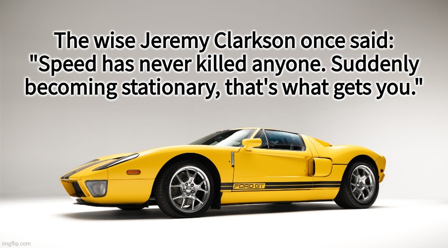 A quote from the man himself | The wise Jeremy Clarkson once said:
"Speed has never killed anyone. Suddenly becoming stationary, that's what gets you." | image tagged in top gear | made w/ Imgflip meme maker