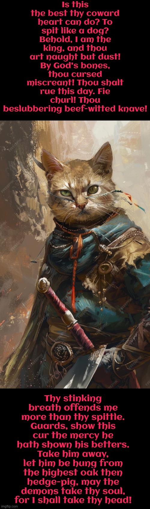 Thou Beslubbering Beef-Witted Knave | Is this the best thy coward heart can do? To spit like a dog? Behold, I am the king, and thou art naught but dust! By God's bones, thou cursed miscreant! Thou shalt rue this day. Fie churl! Thou beslubbering beef-witted knave! Thy stinking breath offends me more than thy spittle. Guards, show this cur the mercy he hath shown his betters. Take him away, let him be hung from the highest oak then hedge-pig, may the demons take thy soul, for I shall take thy head! | image tagged in cats,medieval memes,insults,the king,warriors,warrior cats | made w/ Imgflip meme maker