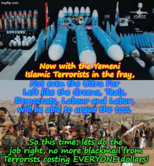 Now that the Yemeni Terrorists are involved, even the Ultra Far Left like the UIK and Australia, will HAVE TO DO SOMETHING! | Now with the Yemeni Islamic Terrorists in the fray, Not even the Ultra Far Left like the Greens, Teals, Democrats, Labour and Labor, will be able to argue the toss. Yarra Man; So this time, lets do the job right, no more blackmail from Terrorists costing EVERYONE dollars! | image tagged in ultra far left governments,canada uik australia,suez iran islamic terrorism,albanese stalin starmer,usa trump | made w/ Imgflip meme maker