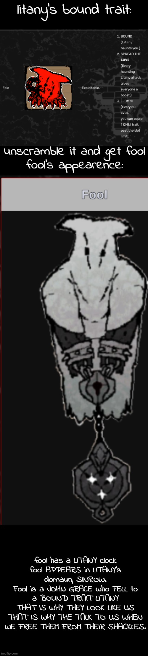 grace theory | litany's bound trait:; unscramble it and get fool
fool's appearence:; fool has a LITANY clock
fool APPEARS in LITANY's domaun, SINROW.
Fool is a JOHN GRACE who FELL to a BOUND TRAIT LITANY
THAT IS WHY THEY LOOK LIKE US
THAT IS WHY THE TALK TO US WHEN WE FREE THEM FROM THEIR SHACKLES. | made w/ Imgflip meme maker