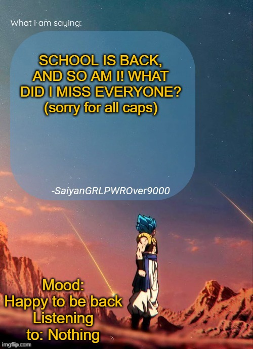 Sorry for all caps. It's been a month since being here and I must've neglected the stream for too long, so I got excited. | SCHOOL IS BACK, AND SO AM I! WHAT DID I MISS EVERYONE? (sorry for all caps); Mood: Happy to be back
Listening to: Nothing | image tagged in sayiangrlpwrover9000's new announcement page,i'm back,happy,memes,funny,oh wow are you actually reading these tags | made w/ Imgflip meme maker