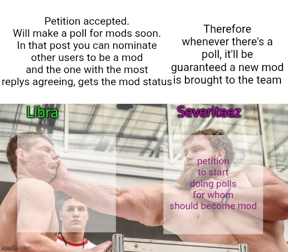Yes we know there is a lack of mods and we will fill slots (you can NOT nominate yourself :) ) | Petition accepted. Will make a poll for mods soon. In that post you can nominate other users to be a mod and the one with the most replys agreeing, gets the mod status; Therefore whenever there's a poll, it'll be guaranteed a new mod is brought to the team; petition to start doing polls for whom should become mod | image tagged in libra and severiteez shared slap announcement template,remix | made w/ Imgflip meme maker