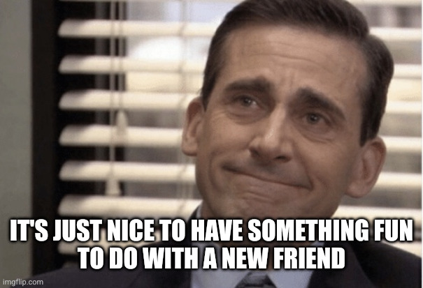 Proudness | It's just nice to have something fun
to do with a new friend | image tagged in proudness | made w/ Imgflip meme maker