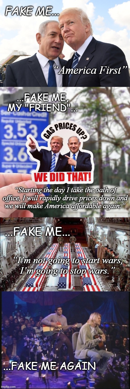 Were Cobain still here... | FAke me... “America First”; ...fake me,
my "friend"... “Starting the day I take the oath of
office, I will rapidly drive prices down and
we will make America affordable again.”; ...fake me... “I’m not going to start wars,
I’m going to stop wars.”; ...Fake me again | image tagged in trump unfit unqualified dangerous,criminal,lying,fake | made w/ Imgflip meme maker