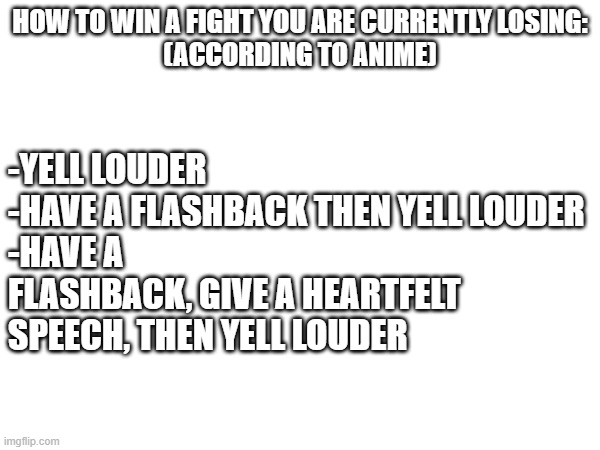 Image Title | how to win a fight you are currently losing:
(according to anime); -Yell louder
-have a flashback then yell louder
-Have a flashback, give a heartfelt speech, then yell louder | image tagged in oh wow are you actually reading these tags | made w/ Imgflip meme maker