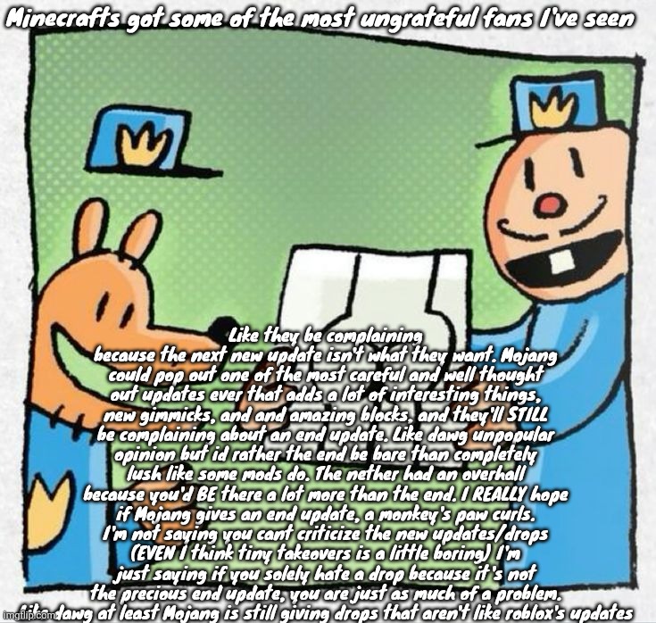 Silly ahh rant :3 | Minecrafts got some of the most ungrateful fans I've seen; Like they be complaining because the next new update isn't what they want. Mojang could pop out one of the most careful and well thought out updates ever that adds a lot of interesting things, new gimmicks, and and amazing blocks, and they'll STILL be complaining about an end update. Like dawg unpopular opinion but id rather the end be bare than completely lush like some mods do. The nether had an overhall because you'd BE there a lot more than the end. I REALLY hope if Mojang gives an end update, a monkey's paw curls. I'm not saying you cant criticize the new updates/drops (EVEN I think tiny takeovers is a little boring) I'm just saying if you solely hate a drop because it's not the precious end update, you are just as much of a problem. Like dawg at least Mojang is still giving drops that aren't like roblox's updates | made w/ Imgflip meme maker