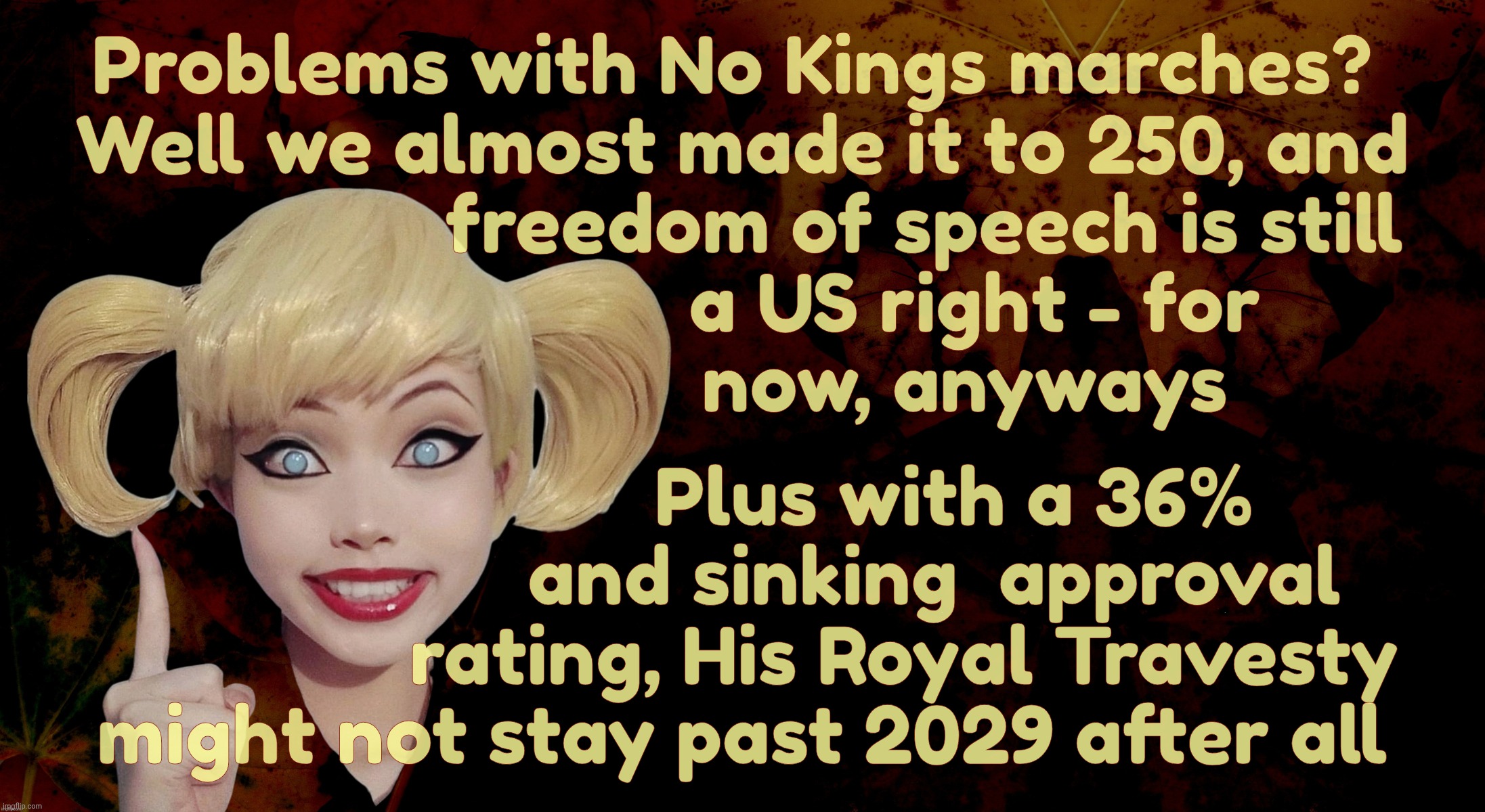 Trumpers having problems with No Kings marches against their orange manbaby who would be king | Problems with No Kings marches? 
Well we almost made it to 250, and
                   freedom of speech is still 
                       a US right - for
                      now, anyways; Plus with a 36%
                   and sinking  approval
                rating, His Royal Travesty
might not stay past 2029 after all | image tagged in harley quinn,no kings protest,trumpers trying to stop marches against their king,trump ratings sinking,only a third like him,sad | made w/ Imgflip meme maker