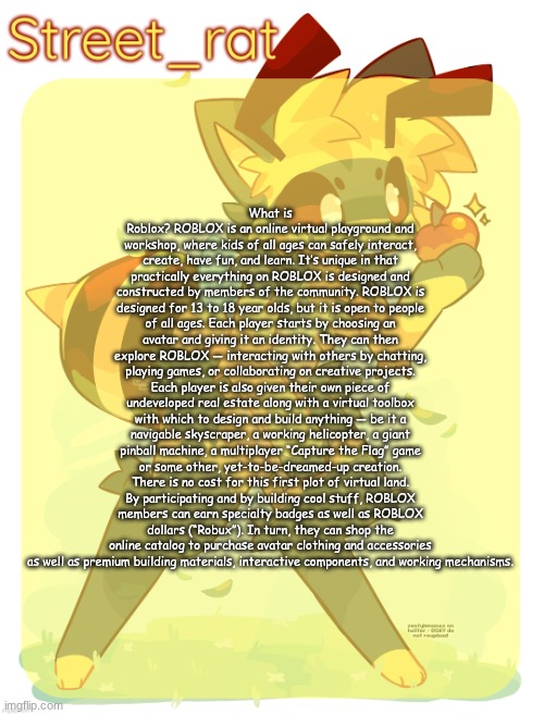 Rats beecat temp | What is Roblox? ROBLOX is an online virtual playground and workshop, where kids of all ages can safely interact, create, have fun, and learn. It’s unique in that practically everything on ROBLOX is designed and constructed by members of the community. ROBLOX is designed for 13 to 18 year olds, but it is open to people of all ages. Each player starts by choosing an avatar and giving it an identity. They can then explore ROBLOX — interacting with others by chatting, playing games, or collaborating on creative projects. Each player is also given their own piece of undeveloped real estate along with a virtual toolbox with which to design and build anything — be it a navigable skyscraper, a working helicopter, a giant pinball machine, a multiplayer “Capture the Flag” game or some other, yet-to-be-dreamed-up creation. There is no cost for this first plot of virtual land. By participating and by building cool stuff, ROBLOX members can earn specialty badges as well as ROBLOX dollars (“Robux”). In turn, they can shop the online catalog to purchase avatar clothing and accessories as well as premium building materials, interactive components, and working mechanisms. | image tagged in rats beecat temp | made w/ Imgflip meme maker