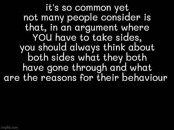 99% ppl just pick whoever is closer to them or whoever they're best friends rather than seeing both sides | it's so common yet not many people consider is that, in an argument where YOU have to take sides, you should always think about both sides what they both have gone through and what are the reasons for their behaviour | made w/ Imgflip meme maker