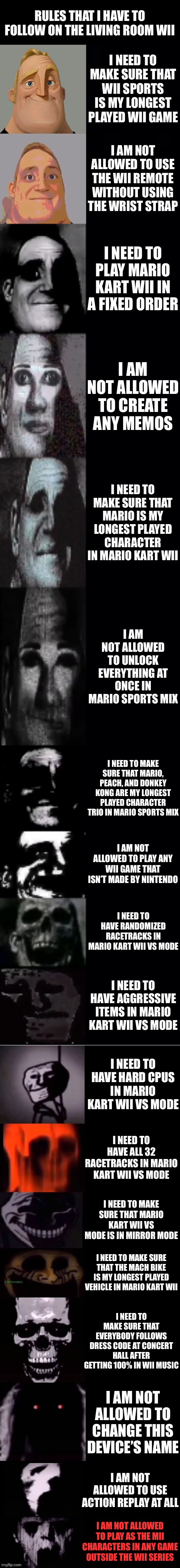 Mr Incredible Becoming Uncanny: Rules That I Have To Follow On The Living Room Wii | Rules That I Have To Follow On The Living Room Wii; I Need To Make Sure That Wii Sports Is My Longest Played Wii Game; I Am Not Allowed To Use The Wii Remote Without Using The Wrist Strap; I Need To Play Mario Kart Wii In A Fixed Order; I Am Not Allowed To Create Any Memos; I Need To Make Sure That Mario Is My Longest Played Character In Mario Kart Wii; I Am Not Allowed To Unlock Everything At Once In Mario Sports Mix; I Need To Make Sure That Mario, Peach, And Donkey Kong Are My Longest Played Character Trio In Mario Sports Mix; I Am Not Allowed To Play Any Wii Game That Isn’t Made By Nintendo; I Need To Have Randomized Racetracks In Mario Kart Wii VS Mode; I Need To Have Aggressive Items In Mario Kart Wii VS Mode; I Need To Have Hard CPUs In Mario Kart Wii VS Mode; I Need To Have All 32 Racetracks In Mario Kart Wii VS Mode; I Need To Make Sure That Mario Kart Wii VS Mode Is In Mirror Mode; I Need To Make Sure That The Mach Bike Is My Longest Played Vehicle In Mario Kart Wii; I Need To Make Sure That Everybody Follows Dress Code At Concert Hall After Getting 100% In Wii Music; I Am Not Allowed To Change This Device’s Name; I Am Not Allowed To Use Action Replay At All; I Am Not Allowed To Play As The Mii Characters In Any Game Outside The Wii Series | image tagged in mr incredible becoming uncanny 1st extension | made w/ Imgflip meme maker