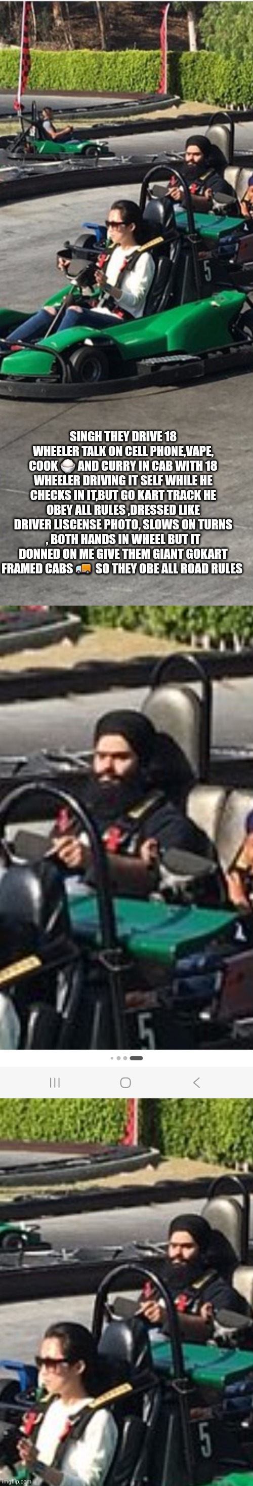 Singh of the road | Singh they drive 18 wheeler talk on cell phone,vape, cook 🍚 and curry in cab with 18 wheeler driving it self while he checks in it,but go kart track he obey all rules ,dressed like driver liscense photo, slows on turns , both hands in wheel but it donned on me Give them giant gokart framed cabs 🚚  so they obe all road rules | made w/ Imgflip meme maker