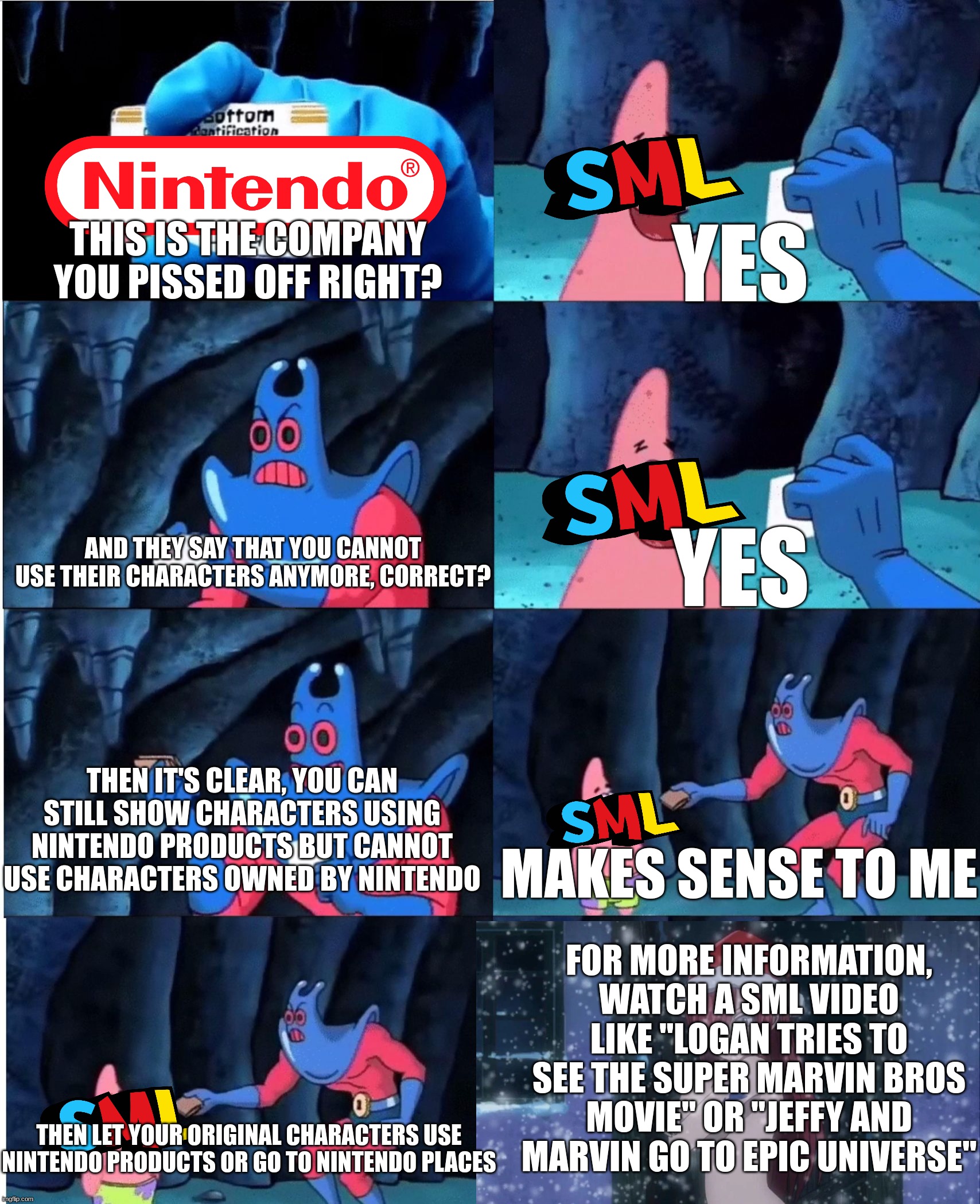 mario memes 'til new movie (week 4/4, day 1) | yes; this is the company you pissed off right? and they say that you cannot use their characters anymore, correct? yes; then it's clear, you can still show characters using nintendo products but cannot use characters owned by nintendo; makes sense to me; for more information, watch a sml video like "logan tries to see the super marvin bros movie" or "jeffy and marvin go to epic universe"; then let your original characters use nintendo products or go to nintendo places | image tagged in patrick star and man ray,super mario,sml | made w/ Imgflip meme maker