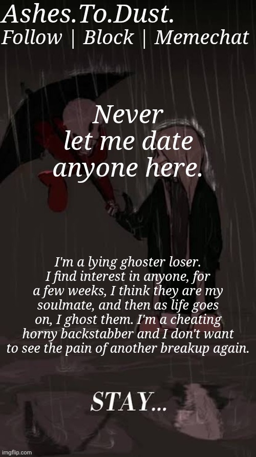 Rant. If you don't want to read, scroll. | Never let me date anyone here. I'm a lying ghoster loser. I find interest in anyone, for a few weeks, I think they are my soulmate, and then as life goes on, I ghost them. I'm a cheating horny backstabber and I don't want to see the pain of another breakup again. | image tagged in cheez dust sans announcement template | made w/ Imgflip meme maker