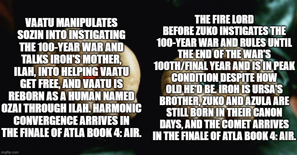 Red pill blue pill | Vaatu manipulates Sozin into instigating the 100-year war and talks Iroh's mother, Ilah, into helping Vaatu get free, and Vaatu is reborn as a human named Ozai through Ilah. Harmonic Convergence arrives in the finale of ATLA Book 4: Air. The Fire Lord before Zuko instigates the 100-year war and rules until the end of the war's 100th/final year and is in peak condition despite how old he'd be. Iroh is Ursa's brother, Zuko and Azula are still born in their canon days, and the comet arrives in the finale of ATLA Book 4: Air. | image tagged in red pill blue pill | made w/ Imgflip meme maker