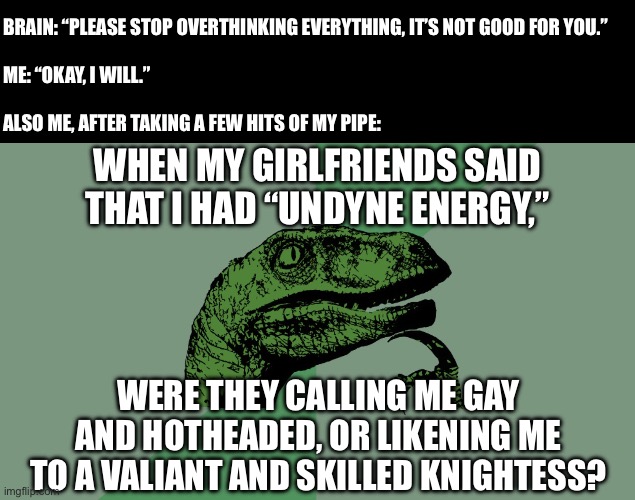 Gay power or something, idk how to even title these anymore… | Brain: “Please stop overthinking everything, it’s not good for you.”
 
Me: “Okay, I will.”
 
Also me, after taking a few hits of my pipe:; When my girlfriends said that I had “Undyne energy,”; Were they calling me gay and hotheaded, or likening me to a valiant and skilled knightess? | image tagged in philosophy dinosaur,undertale,undyne,lgbt,lesbians,thoughts | made w/ Imgflip meme maker