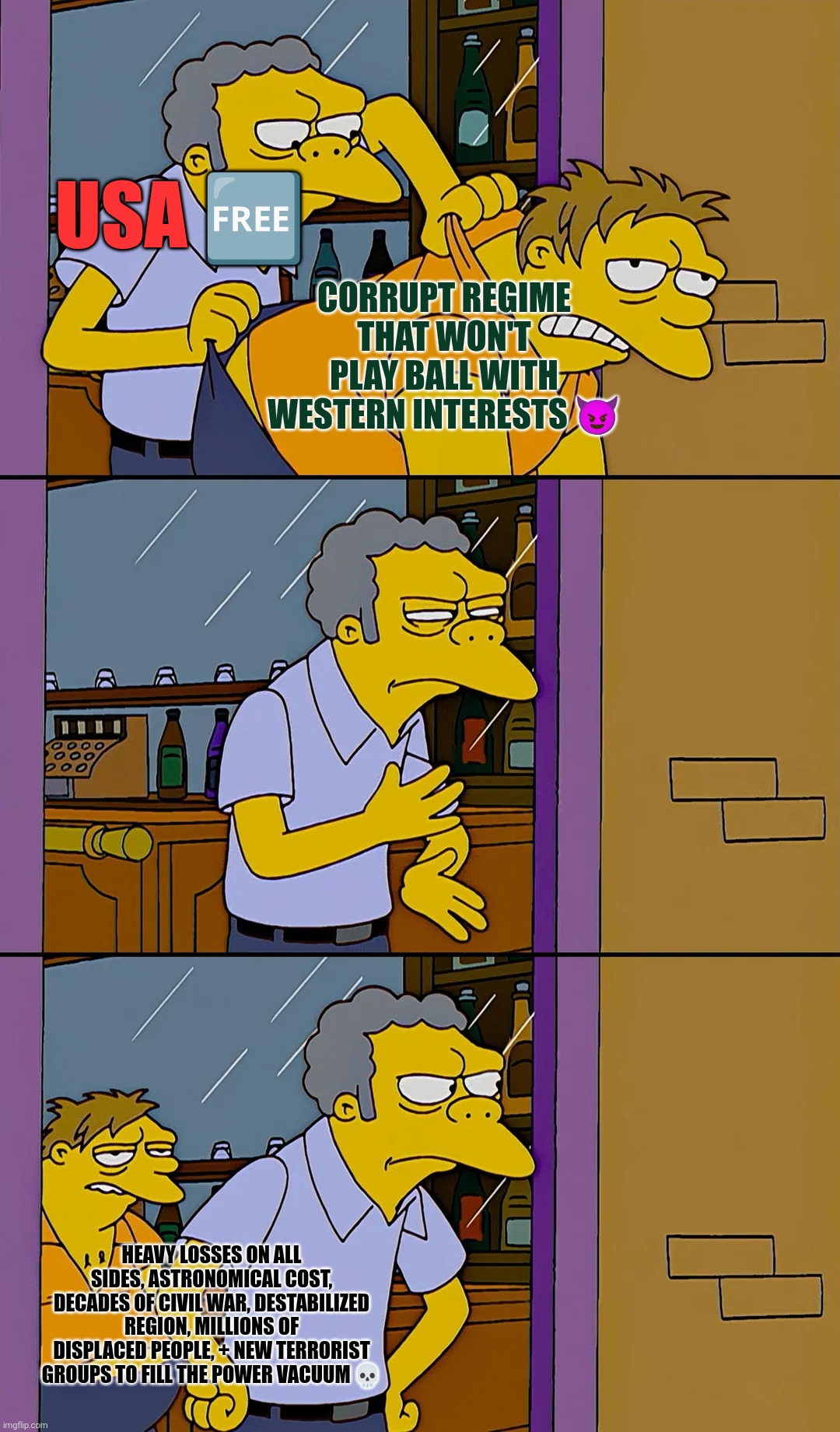 What Could Possibly Go Wrong? | Usa 🆓; Corrupt regime that won't play ball with western interests 😈; Heavy losses on all sides, astronomical cost, decades of civil war, destabilized region, millions of displaced people, + new terrorist groups to fill the power vacuum 💀 | image tagged in the simpsons mo throwing out of bar,power vacuum cleaner,fafo,going swimmingly,trooping the colors,if at first you don't succeed | made w/ Imgflip meme maker