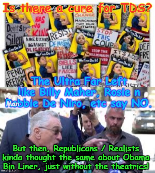 Is there any hope of a cure for TDS, Nope. | Is there a cure for TDS? The Ultra Far Left like Billy Maher, Rosie n Robbie De Niro, etc say NO. Yarra Man; But then, Republicans / Realists kinda thought the same about Obama Bin Liner, just without the theatrics! | image tagged in ultra far left democrats,bill maher rosie odonnell,hanks robert deniro,cory booker,sunny whoopie tampon tim,scarborough whoopie | made w/ Imgflip meme maker