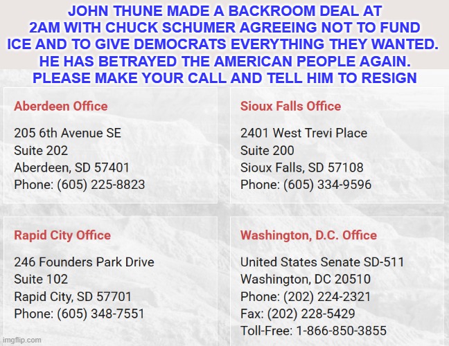 john thune - resign | John thune made a backroom deal at 2am with chuck schumer agreeing not to fund ICE and to give Democrats everything they wanted. 
 He has betrayed the American people again. 
please make your call and tell him to resign | made w/ Imgflip meme maker