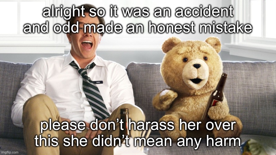 ted | alright so it was an accident and odd made an honest mistake; please don’t harass her over this she didn’t mean any harm | image tagged in ted | made w/ Imgflip meme maker