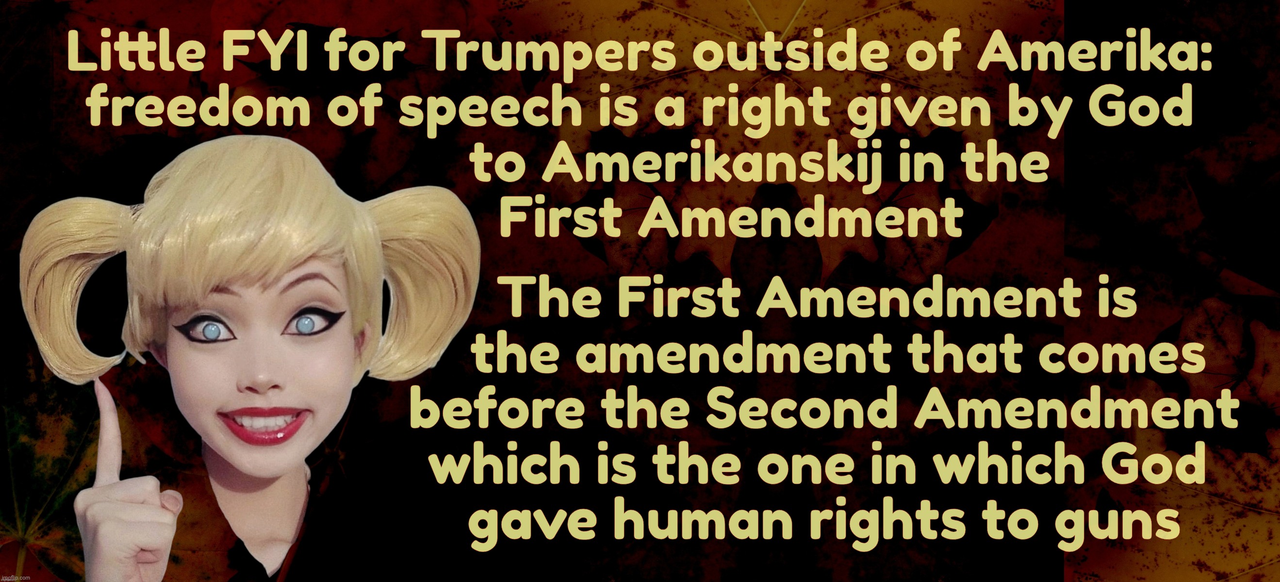 For all you Russian bot farm dolts who are only familiar with the Second Amendment, not the First,,, | Little FYI for Trumpers outside of Amerika:
freedom of speech is a right given by God
                 to Amerikanskij in the
             First Amendment; The First Amendment is
                            the amendment that comes
                          before the Second Amendment
                         which is the one in which God
                          gave human rights to guns | image tagged in harley quinn,first amendment,god given rights,for americans,not ruskies,because you're only just russians | made w/ Imgflip meme maker