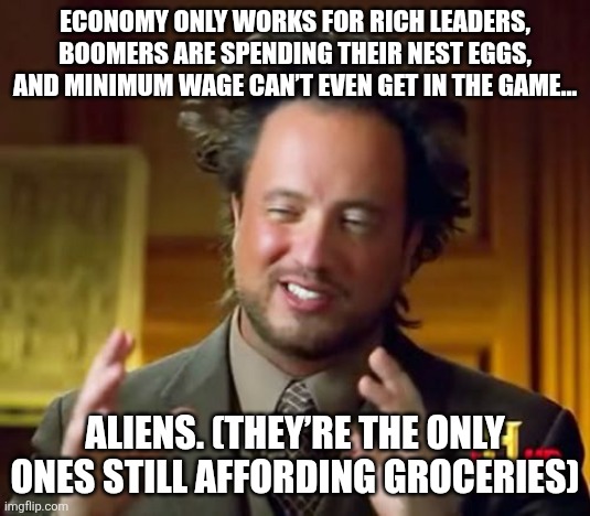 Ancient Aliens Meme | ECONOMY ONLY WORKS FOR RICH LEADERS, BOOMERS ARE SPENDING THEIR NEST EGGS, AND MINIMUM WAGE CAN’T EVEN GET IN THE GAME…; ALIENS. (THEY’RE THE ONLY ONES STILL AFFORDING GROCERIES) | image tagged in memes,ancient aliens | made w/ Imgflip meme maker