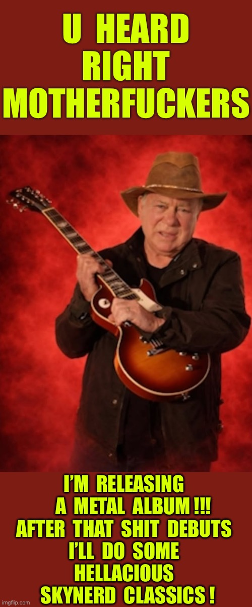 This Ain’t A Hoax !!!  Well , The Skynerd Part Is Totally Fabricated ! \m/ | U  heard 
Right
Motherfuckers; I’m  releasing 
    A  Metal  album !!!
After  That  shit  Debuts 
I’ll  do  some 
hellacious 
 skynerd  classics ! | image tagged in william shatner with a guitar | made w/ Imgflip meme maker