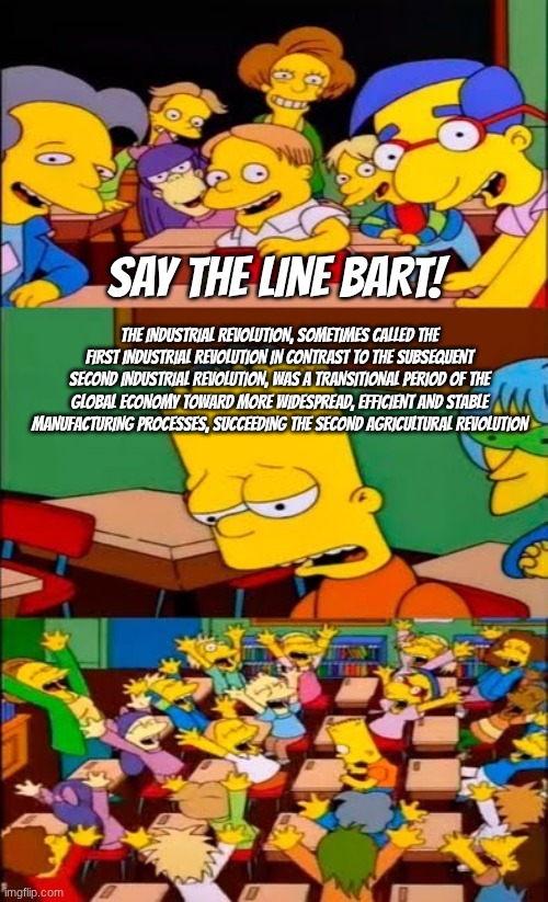 say the line bart! simpsons | say the line bart! The Industrial Revolution, sometimes called the First Industrial Revolution in contrast to the subsequent Second Industrial Revolution, was a transitional period of the global economy toward more widespread, efficient and stable manufacturing processes, succeeding the Second Agricultural Revolution | image tagged in say the line bart simpsons | made w/ Imgflip meme maker
