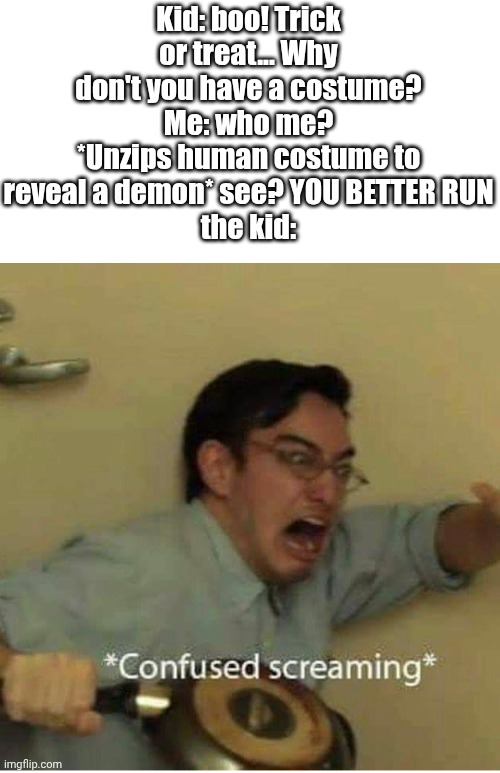 confused screaming | Kid: boo! Trick or treat... Why don't you have a costume?
Me: who me? *Unzips human costume to reveal a demon* see? YOU BETTER RUN
the kid: | image tagged in confused screaming | made w/ Imgflip meme maker