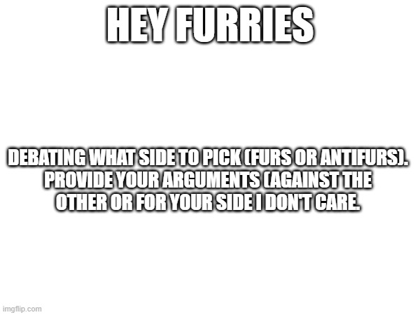 Debating which side because I like picking sides but I can't choose | Hey Furries; Debating what side to pick (Furs or antifurs).

Provide your arguments (against the other or for your side I don't care. | image tagged in furry | made w/ Imgflip meme maker