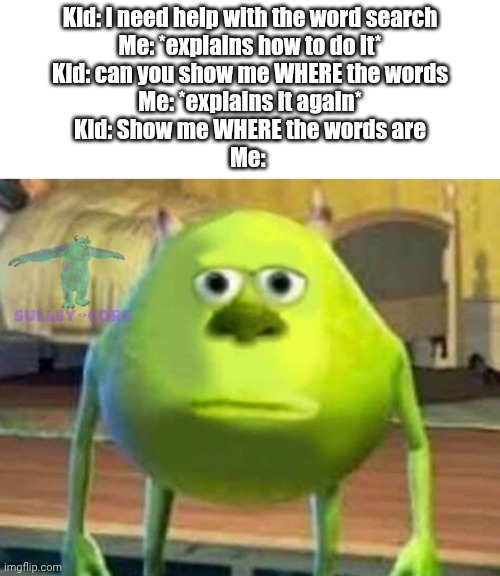 You'll have to do it yourself buddy | Kid: I need help with the word search
Me: *explains how to do it*
Kid: can you show me WHERE the words
Me: *explains it again*
Kid: Show me WHERE the words are
Me: | image tagged in monsters inc | made w/ Imgflip meme maker