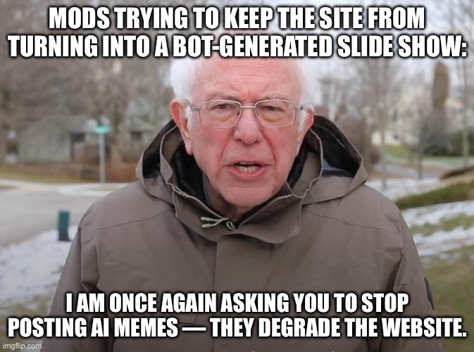 Dont read the water mark | MODS TRYING TO KEEP THE SITE FROM TURNING INTO A BOT-GENERATED SLIDE SHOW:; I AM ONCE AGAIN ASKING YOU TO STOP POSTING AI MEMES — THEY DEGRADE THE WEBSITE. | image tagged in bernie sanders once again asking | made w/ Imgflip meme maker
