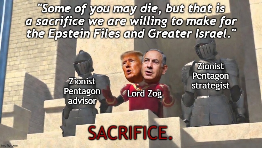 Trump-Netanyahu's War: sacrifice for Epstein Files and Greater Israel | "Some of you may die, but that is
a sacrifice we are willing to make for
the Epstein Files and Greater Israel."; Zionist
Pentagon
advisor; Zionist
Pentagon
strategist; Lord Zog; SACRIFICE. | image tagged in lord farquaad trump netanyahu,donald trump,psychopath,israel jews,psychopaths and serial killers,iran | made w/ Imgflip meme maker