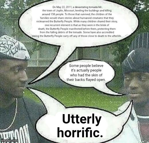 We sell crack Splendid | On May 22, 2011, a devastating tornado hit the town of Joplin, Missouri, leveling the buildings and killing around 158 people. To those that survived, the children of the families would share stories about humanoid creatures that they nicknamed the Butterfly People. While many children shared their story, one recurrent element is that as they were in the brink of death, the Butterfly People manifested before them, protecting them from the falling debris of the tornado. Some have also accredited seeing the Butterfly People carry off any of those close to death to the afterlife. Some people believe it's actually people who had the skin of their backs flayed open. Utterly horrific. | image tagged in we sell crack splendid | made w/ Imgflip meme maker