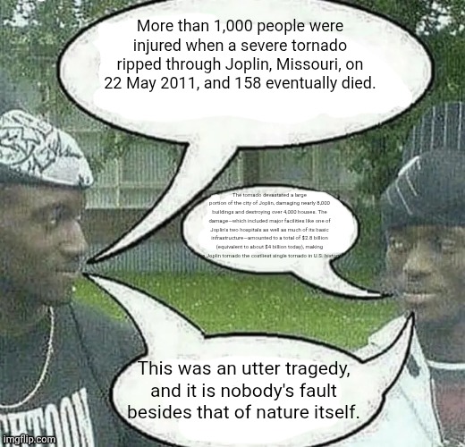 We sell crack Splendid | More than 1,000 people were injured when a severe tornado ripped through Joplin, Missouri, on 22 May 2011, and 158 eventually died. The tornado devastated a large portion of the city of Joplin, damaging nearly 8,000 buildings and destroying over 4,000 houses. The damage—which included major facilities like one of Joplin's two hospitals as well as much of its basic infrastructure—amounted to a total of $2.8 billion (equivalent to about $4 billion today), making the Joplin tornado the costliest single tornado in U.S. history. This was an utter tragedy, and it is nobody's fault besides that of nature itself. | image tagged in we sell crack splendid | made w/ Imgflip meme maker
