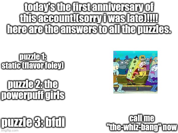 might change back at my account's second anniversary! | today's the first anniversary of this account!(sorry i was late)!!!! here are the answers to all the puzzles. puzzle 1: static (flavor foley); puzzle 2: the powerpuff girls; puzzle 3: bfdi; call me "the-whiz-bang" now | image tagged in anniversary,whiz bang,msm,happy anniversary,march 29 | made w/ Imgflip meme maker