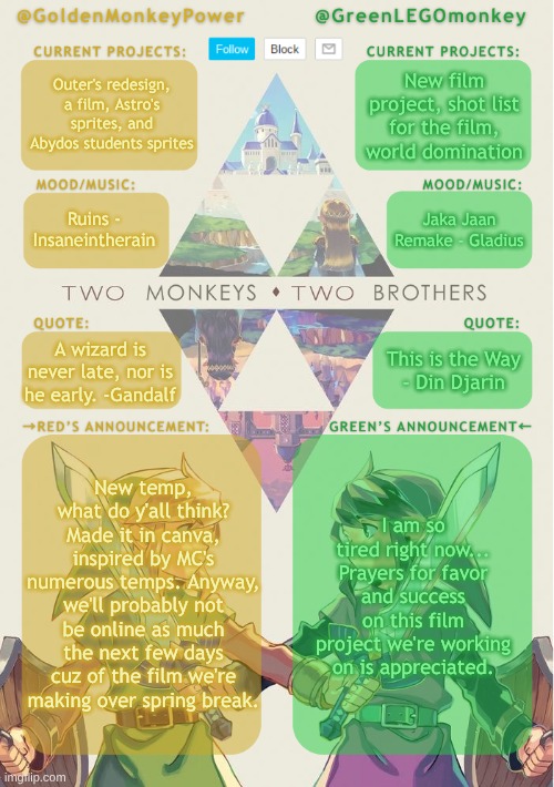 New announcement temp! Rate in the comments if you want, but you don't have to | Outer's redesign, a film, Astro's sprites, and Abydos students sprites; New film project, shot list for the film, world domination; Jaka Jaan Remake - Gladius; Ruins - Insaneintherain; This is the Way
- Din Djarin; A wizard is never late, nor is he early. -Gandalf; New temp, what do y'all think? Made it in canva, inspired by MC's numerous temps. Anyway, we'll probably not be online as much the next few days cuz of the film we're making over spring break. I am so tired right now...
Prayers for favor and success on this film project we're working on is appreciated. | image tagged in monkey brothers shared announcement template,new temp,legend of zelda,film project | made w/ Imgflip meme maker