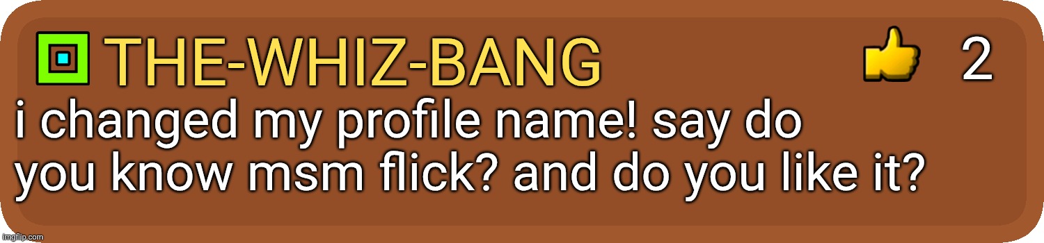 the-whiz-bang i changed my profile name! say do you know msm flick? and do you like it? 2 | image tagged in gd comment | made w/ Imgflip meme maker