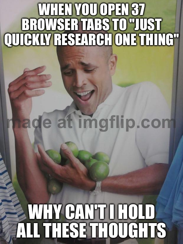 WHEN YOU OPEN 37 BROWSER TABS TO "JUST QUICKLY RESEARCH ONE THING"; WHY CAN'T I HOLD ALL THESE THOUGHTS | WHEN YOU OPEN 37 BROWSER TABS TO "JUST QUICKLY RESEARCH ONE THING"; WHY CAN'T I HOLD ALL THESE THOUGHTS | image tagged in memes,why can't i hold all these limes,thoughts,browser history,browser,research | made w/ Imgflip meme maker