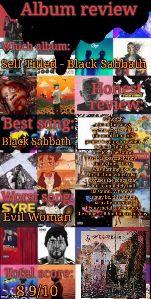 Classic | Self Titled - Black Sabbath; Although a lot of the songs on this project nail the sound that this project is going for, when it does it hits like a truck. The sound itself is extremely new for its time, there was nothing like it for its time which also excuses the songs that don't completely nail its sound. Whatever it may be, this album basically invented heavy metal and some of the songs still hold up to this day. Black Sabbath; Evil Woman; 8.9/10 | image tagged in album review | made w/ Imgflip meme maker