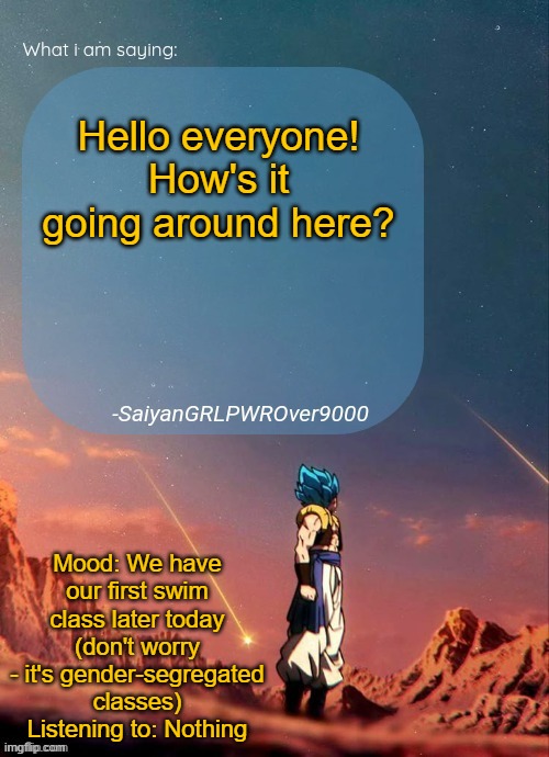 Do you think I should go or not? | Hello everyone! How's it going around here? Mood: We have our first swim class later today (don't worry - it's gender-segregated classes)
Listening to: Nothing | image tagged in sayiangrlpwrover9000's new announcement page | made w/ Imgflip meme maker