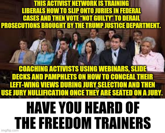Have You Heard Of The Freedom Trainers? | This activist network is training liberals how to slip onto juries in federal cases and then vote “not guilty” to derail prosecutions brought by the Trump Justice Department. coaching activists using webinars, slide decks and pamphlets on how to conceal their left-wing views during jury selection and then use jury nullification once they are seated on a jury. Have you heard of the Freedom Trainers | image tagged in jury,leftists,not,guilty,politics,memes | made w/ Imgflip meme maker