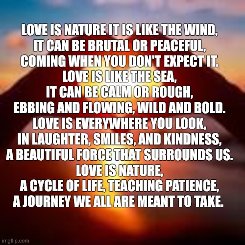 Relationship | love is nature it is like the wind,  
It can be brutal or peaceful,  
Coming when you don't expect it.  

Love is like the sea,  
It can be calm or rough,  
Ebbing and flowing, wild and bold.  

Love is everywhere you look,  
In laughter, smiles, and kindness,  
A beautiful force that surrounds us.  

Love is nature,  
A cycle of life, teaching patience,  
A journey we all are meant to take. | image tagged in poetry | made w/ Imgflip meme maker