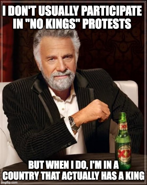 The Most Interesting Man In The World | I DON'T USUALLY Participate in "NO KINGS" PROTESTS; BUT WHEN I DO, I'M IN A COUNTRY THAT ACTUALLY HAS A KING | image tagged in memes,the most interesting man in the world | made w/ Imgflip meme maker