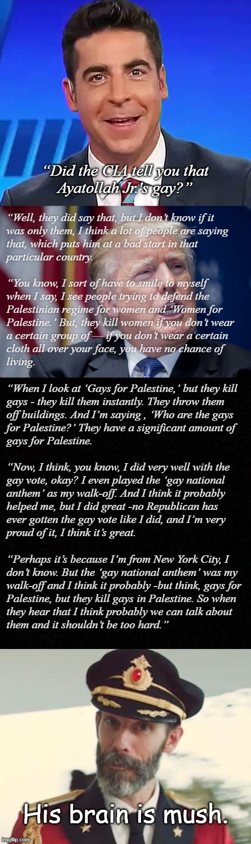 All the gravy. | “Did the CIA tell you that
Ayatollah Jr.'s gay?”; “Well, they did say that, but I don’t know if it
was only them, I think a lot of people are saying
that, which puts him at a bad start in that
particular country.
 
“You know, I sort of have to smile to myself
when I say, I see people trying to defend the
Palestinian regime for women and ‘Women for
Palestine.’ But, they kill women if you don’t wear
a certain group of — if you don’t wear a certain
cloth all over your face, you have no chance of
living.
 
“When I look at ‘Gays for Palestine,’ but they kill
gays - they kill them instantly. They throw them
off buildings. And I’m saying , ‘Who are the gays
for Palestine?’ They have a significant amount of
gays for Palestine.
 
“Now, I think, you know, I did very well with the
gay vote, okay? I even played the ‘gay national
anthem’ as my walk-off. And I think it probably
helped me, but I did great -no Republican has
ever gotten the gay vote like I did, and I’m very
proud of it, I think it’s great.
 
“Perhaps it’s because I’m from New York City, I
don’t know. But the ‘gay national anthem’ was my
walk-off and I think it probably -but think, gays for
Palestine, but they kill gays in Palestine. So when
they hear that I think probably we can talk about
them and it shouldn’t be too hard.”; His brain is mush. | image tagged in dumbass catchin' flies,donald trump derp,blank,captain obvious,dementia | made w/ Imgflip meme maker