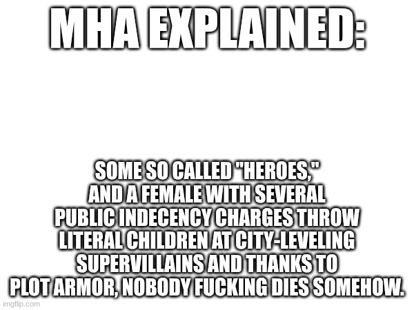 Shitting on Anime Part 4: My Hero Acedemia | MHA explained:; Some so called "heroes," and a female with several public indecency charges throw literal children at city-leveling supervillains and thanks to plot armor, nobody fucking dies somehow. | image tagged in mha,shitting on anime | made w/ Imgflip meme maker
