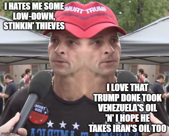 "Hypocritical kleptocratic kakistocracy be like..." *OR* "'My favorite thing is to take the oil in Iran' -DJT" | I hates me some
low-down,
stinkin' thieves; i love that Trump done took Venezuela's oil 'n' I hope he takes Iran's oil too | image tagged in two-faced,trump unfit unqualified dangerous,kleptocrat,trump is a parasite | made w/ Imgflip meme maker