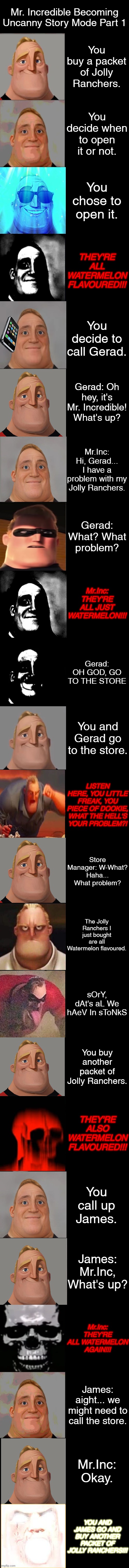 Mr. Incredible Becoming Uncanny: Story Mode Part 1 | Mr. Incredible Becoming Uncanny Story Mode Part 1; You buy a packet of Jolly Ranchers. You decide when to open it or not. You chose to open it. THEY'RE ALL WATERMELON FLAVOURED!!! You decide to call Gerad. Gerad: Oh hey, it's Mr. Incredible! What's up? Mr.Inc: Hi, Gerad... I have a problem with my Jolly Ranchers. Gerad: What? What problem? Mr.Inc: THEY'RE ALL JUST WATERMELON!!! Gerad: OH GOD, GO TO THE STORE; You and Gerad go to the store. LISTEN HERE, YOU LITTLE FREAK, YOU PIECE OF DOOKIE, WHAT THE HELL'S YOUR PROBLEM?! Store Manager: W-What? Haha... What problem? The Jolly Ranchers I just bought are all Watermelon flavoured. sOrY, dAt's aL We hAeV In sToNkS; You buy another packet of Jolly Ranchers. THEY'RE ALSO WATERMELON FLAVOURED!!! You call up James. James: Mr.Inc, What's up? Mr.Inc: THEY'RE ALL WATERMELON AGAIN!!! James: aight... we might need to call the store. Mr.Inc: Okay. YOU AND JAMES GO AND BUY ANOTHER PACKET OF JOLLY RANCHERS!!! | image tagged in mr incredible becoming uncanny extended hd | made w/ Imgflip meme maker