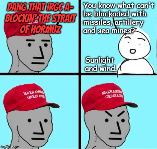 Just sayin' | You know what can't
be blockaded with
missiles, artillery
and sea mines? dang that IRGC a-
blockin' the strait
of hormuz; Sunlight
and wind. | image tagged in iran war,it's all about the oil,war of distraction,war of kleptoparasitism,trump unfit unqualified dangerous | made w/ Imgflip meme maker